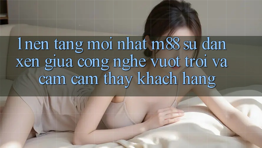 1. Nền Tảng Mới nhất M88: Sự Đan xen Giữa Công Nghệ Vượt Trội Và Cảm cảm thấy Khách hàng