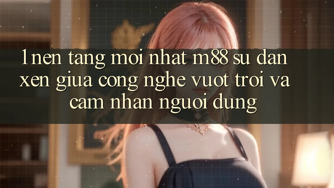 1. Nền Tảng Mới nhất M88: Sự Đan xen Giữa Công Nghệ Vượt Trội Và Cảm nhận Người Dùng 1. Nền Tảng Mới nhất M88: Sự Đan xen Giữa Công Nghệ Vượt Trội Và Cảm nhận Người Dùng