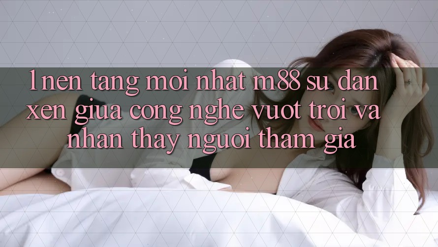 1. Nền Tảng Mới nhất M88: Sự Đan xen Giữa Công Nghệ Vượt Trội Và Nhận thấy Người tham gia