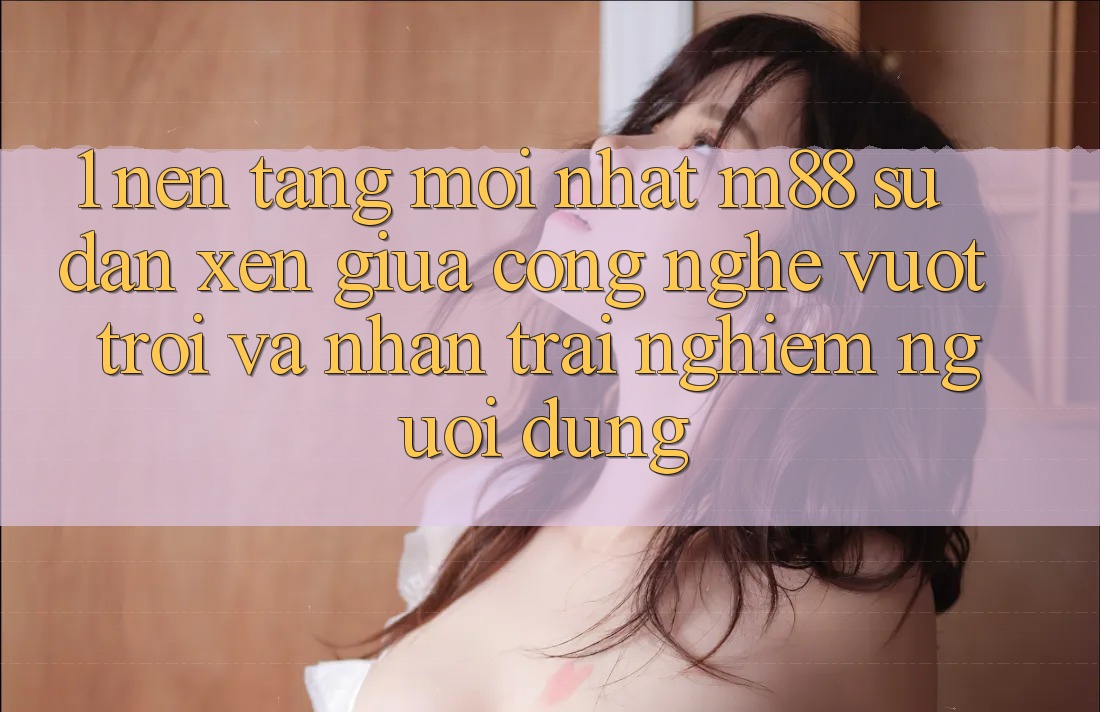1. Nền Tảng Mới nhất M88: Sự Đan xen Giữa Công Nghệ Vượt Trội Và Nhận trải nghiệm Người Dùng