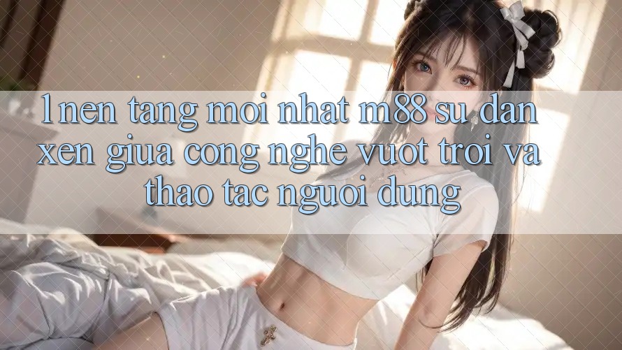 1. Nền Tảng Mới nhất M88: Sự Đan xen Giữa Công Nghệ Vượt Trội Và Thao tác Người Dùng