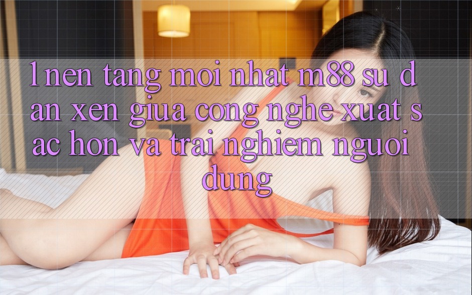 1. Nền Tảng Mới nhất M88: Sự Đan xen Giữa Công Nghệ Xuất sắc hơn Và Trải Nghiệm Người Dùng
