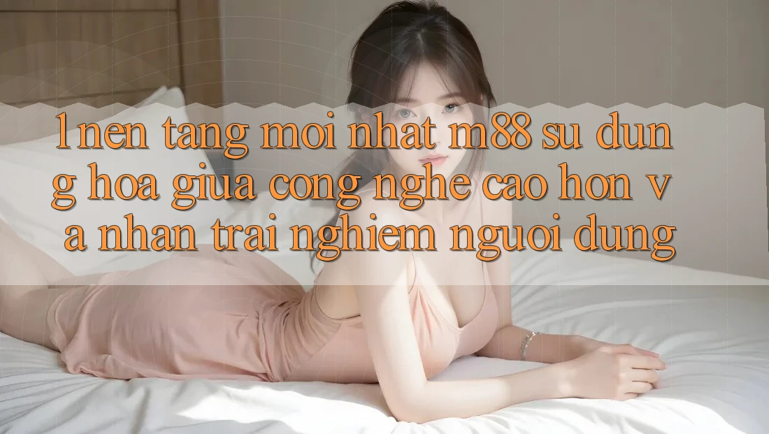 1. Nền Tảng Mới nhất M88: Sự Dung hòa Giữa Công Nghệ Cao hơn Và Nhận trải nghiệm Người Dùng