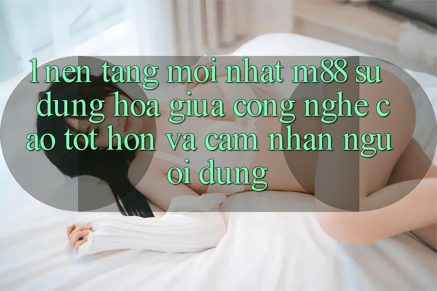 1. Nền Tảng Mới nhất M88: Sự Dung hòa Giữa Công Nghệ Cao tốt hơn Và Cảm nhận Người Dùng
