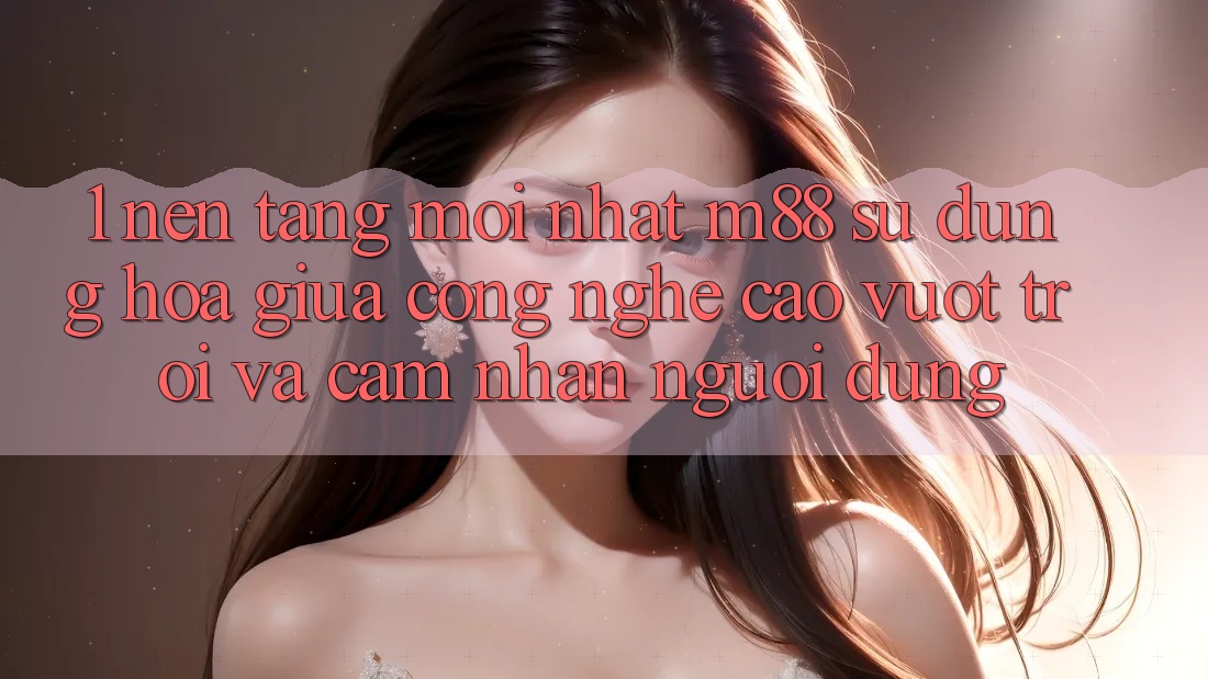 1. Nền Tảng Mới nhất M88: Sự Dung hòa Giữa Công Nghệ Cao vượt trội Và Cảm nhận Người Dùng 1. Nền Tảng Mới nhất M88: Sự Dung hòa Giữa Công Nghệ Cao vượt trội Và Cảm nhận Người Dùng
