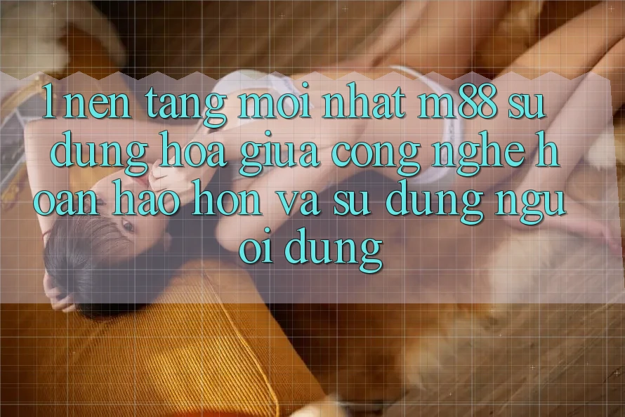 1. Nền Tảng Mới nhất M88: Sự Dung hòa Giữa Công Nghệ Hoàn hảo hơn Và Sử dụng Người Dùng