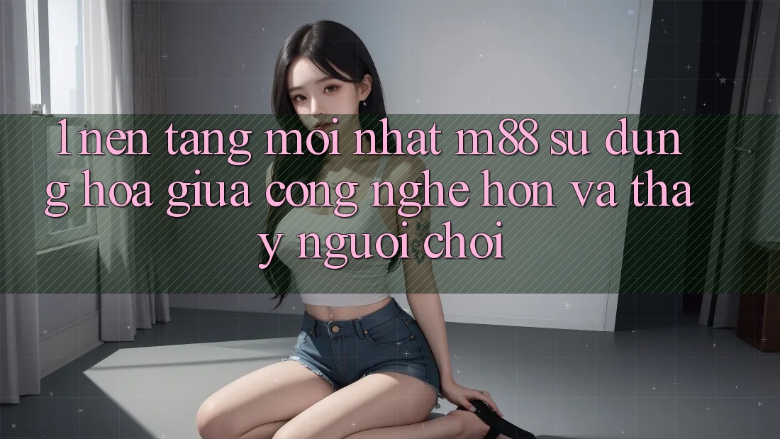1. Nền Tảng Mới nhất M88: Sự Dung hòa Giữa Công Nghệ Hơn Và Thấy Người chơi