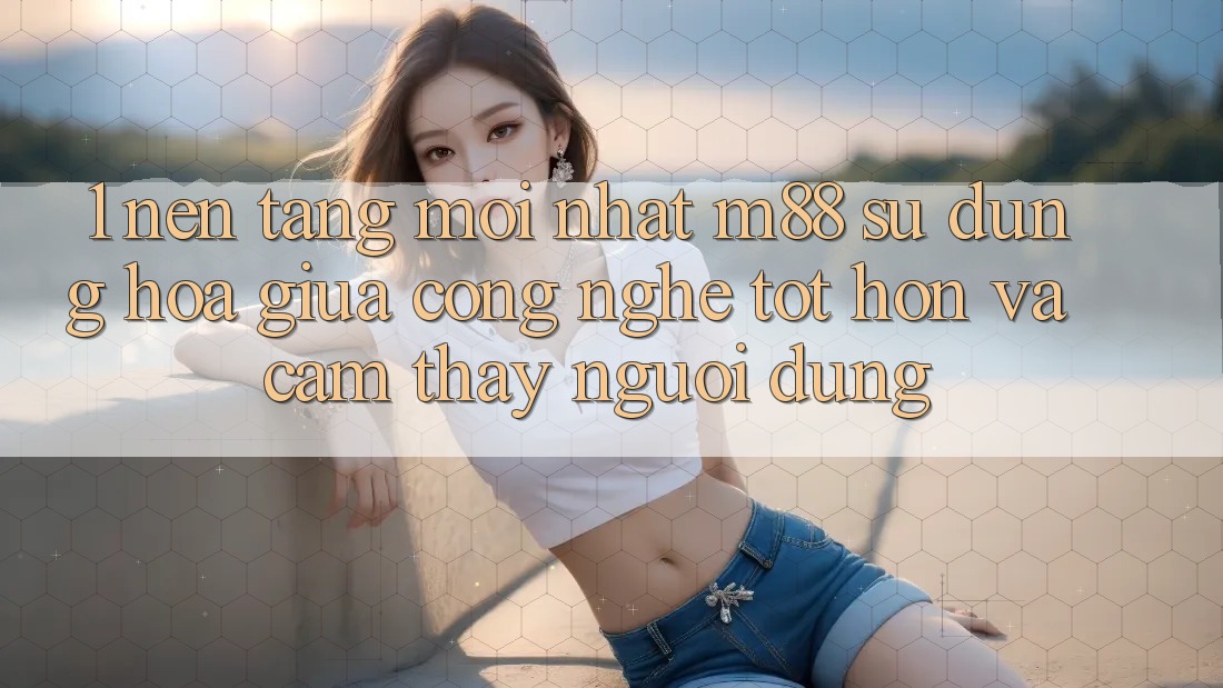1. Nền Tảng Mới nhất M88: Sự Dung hòa Giữa Công Nghệ Tốt hơn Và Cảm thấy Người Dùng 1. Nền Tảng Mới nhất M88: Sự Dung hòa Giữa Công Nghệ Tốt hơn Và Cảm thấy Người Dùng