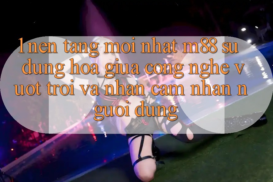 1. Nền Tảng Mới nhất M88: Sự Dung hòa Giữa Công Nghệ Vượt Trội Và Nhận cảm nhận Người Dùng 1. Nền Tảng Mới nhất M88: Sự Dung hòa Giữa Công Nghệ Vượt Trội Và Nhận cảm nhận Người Dùng