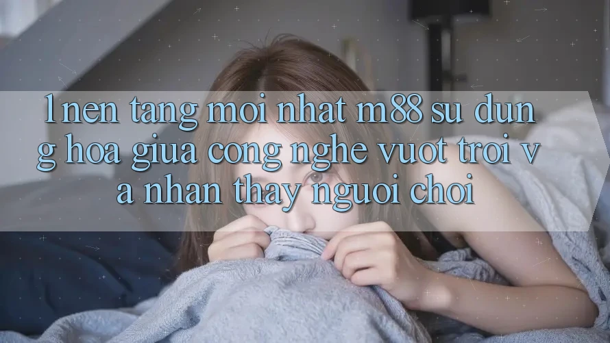 1. Nền Tảng Mới nhất M88: Sự Dung hòa Giữa Công Nghệ Vượt Trội Và Nhận thấy Người chơi
