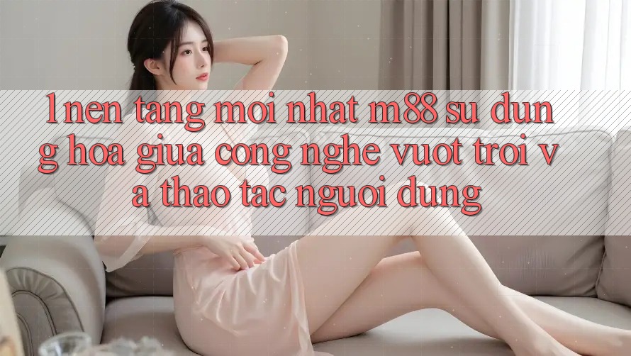1. Nền tảng Mới nhất M88: Sự Dung hòa Giữa Công Nghệ Vượt Trội Và Thao tác Người Dùng 1. Nền tảng Mới nhất M88: Sự Dung hòa Giữa Công Nghệ Vượt Trội Và Thao tác Người Dùng