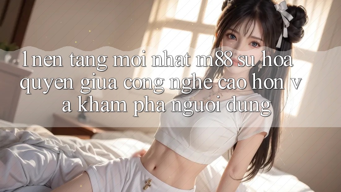 1. Nền Tảng Mới nhất M88: Sự Hòa quyện Giữa Công Nghệ Cao hơn Và Khám phá Người Dùng 1. Nền Tảng Mới nhất M88: Sự Hòa quyện Giữa Công Nghệ Cao hơn Và Khám phá Người Dùng