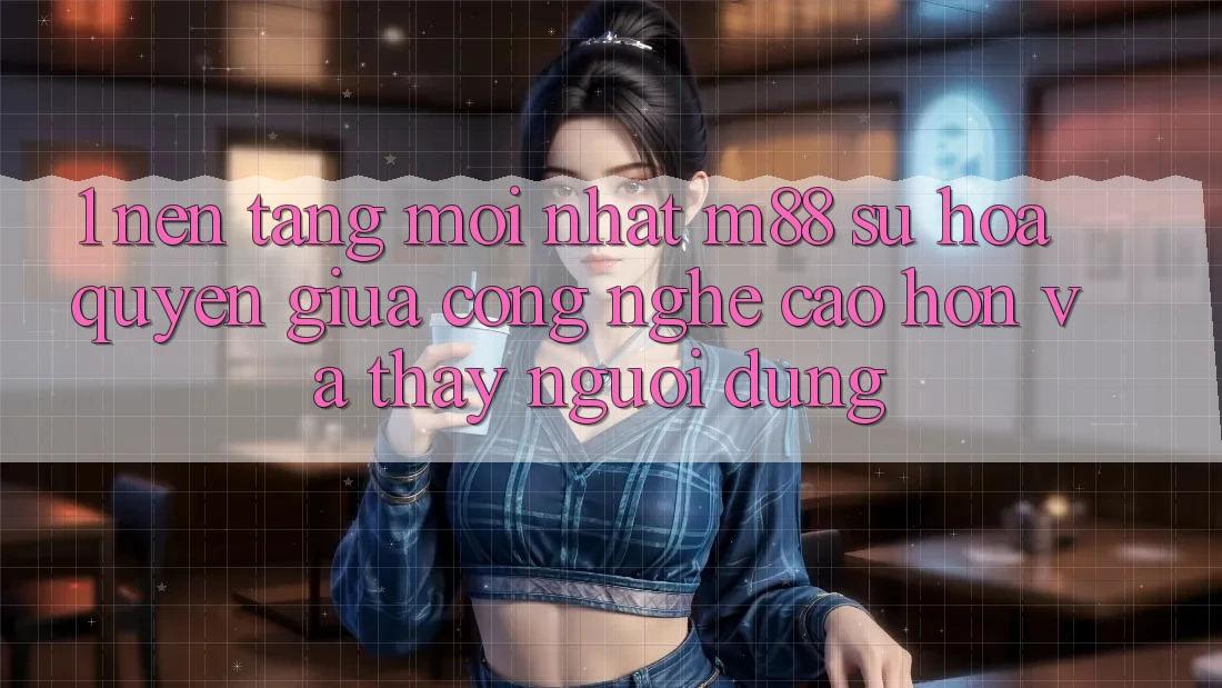 1. Nền Tảng Mới nhất M88: Sự Hòa quyện Giữa Công Nghệ Cao hơn Và Thấy Người Dùng