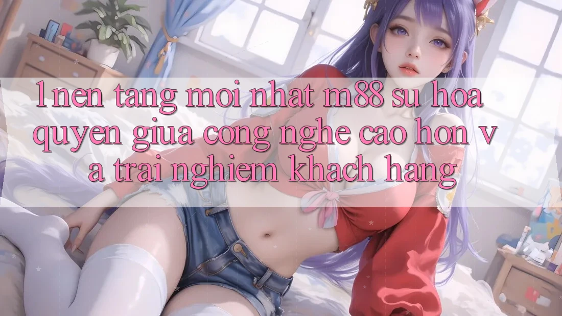 1. Nền Tảng Mới nhất M88: Sự Hòa quyện Giữa Công Nghệ Cao hơn Và Trải Nghiệm Khách hàng 1. Nền Tảng Mới nhất M88: Sự Hòa quyện Giữa Công Nghệ Cao hơn Và Trải Nghiệm Khách hàng