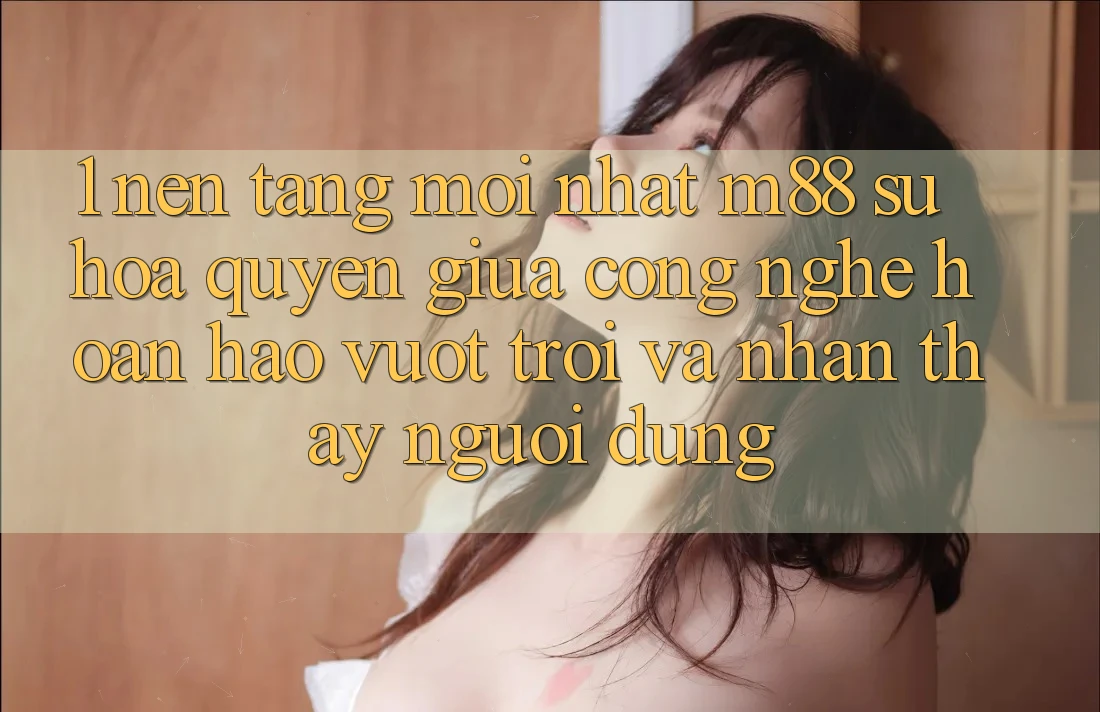 1. Nền Tảng Mới nhất M88: Sự Hòa quyện Giữa Công Nghệ Hoàn hảo vượt trội Và Nhận thấy Người Dùng