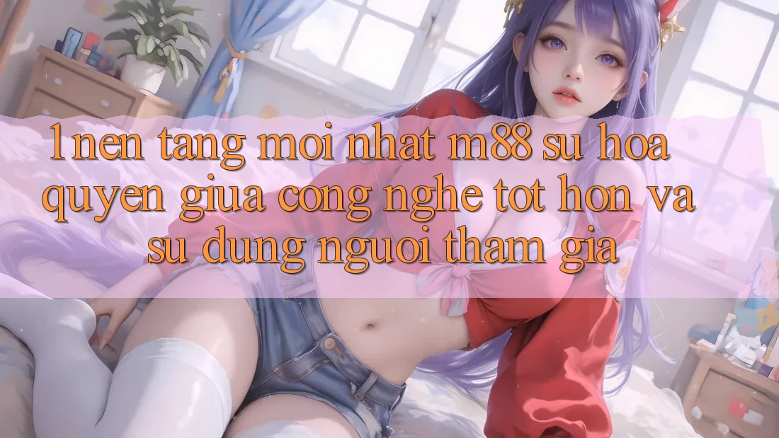 1. Nền Tảng Mới nhất M88: Sự Hòa quyện Giữa Công Nghệ Tốt hơn Và Sử dụng Người tham gia 1. Nền Tảng Mới nhất M88: Sự Hòa quyện Giữa Công Nghệ Tốt hơn Và Sử dụng Người tham gia