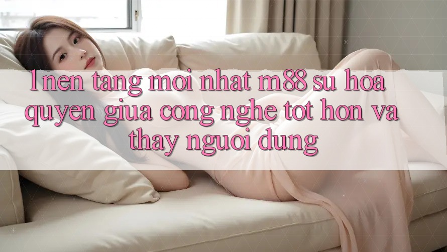 1. Nền Tảng Mới nhất M88: Sự Hòa quyện Giữa Công Nghệ Tốt hơn Và Thấy Người Dùng 1. Nền Tảng Mới nhất M88: Sự Hòa quyện Giữa Công Nghệ Tốt hơn Và Thấy Người Dùng
