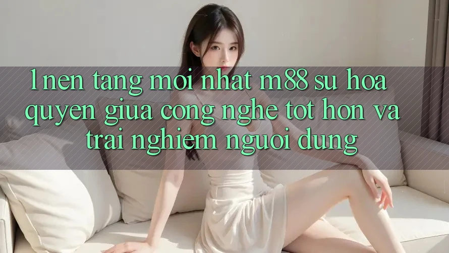 1. Nền Tảng Mới nhất M88: Sự Hòa quyện Giữa Công Nghệ Tốt hơn Và Trải Nghiệm Người Dùng 1. Nền Tảng Mới nhất M88: Sự Hòa quyện Giữa Công Nghệ Tốt hơn Và Trải Nghiệm Người Dùng