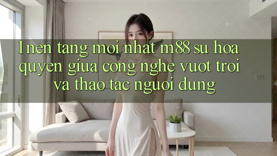 1. Nền Tảng Mới nhất M88: Sự Hòa quyện Giữa Công Nghệ Vượt Trội Và Thao tác Người Dùng