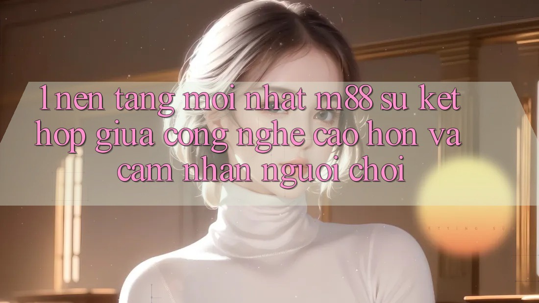 1. Nền Tảng Mới nhất M88: Sự Kết hợp Giữa Công Nghệ Cao hơn Và Cảm nhận Người chơi 1. Nền Tảng Mới nhất M88: Sự Kết hợp Giữa Công Nghệ Cao hơn Và Cảm nhận Người chơi