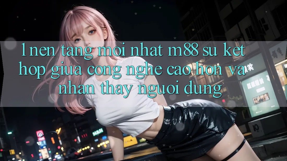 1. Nền Tảng Mới nhất M88: Sự Kết Hợp Giữa Công Nghệ Cao hơn Và Nhận thấy Người Dùng 1. Nền Tảng Mới nhất M88: Sự Kết Hợp Giữa Công Nghệ Cao hơn Và Nhận thấy Người Dùng
