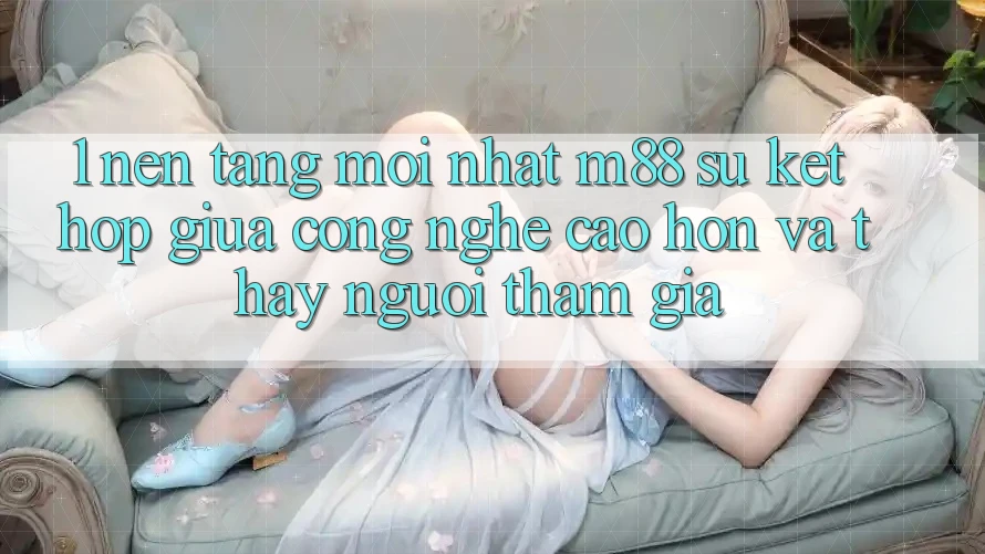 1. Nền Tảng Mới nhất M88: Sự Kết Hợp Giữa Công Nghệ Cao hơn Và Thấy Người tham gia