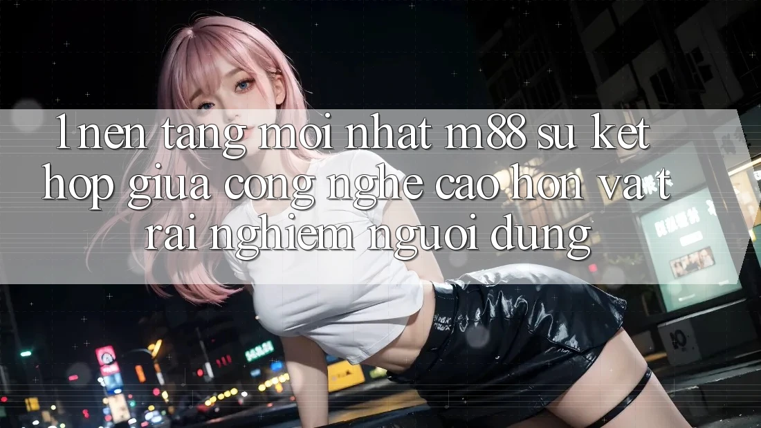 1. Nền Tảng Mới nhất M88: Sự Kết hợp Giữa Công Nghệ Cao hơn Và Trải nghiệm Người Dùng