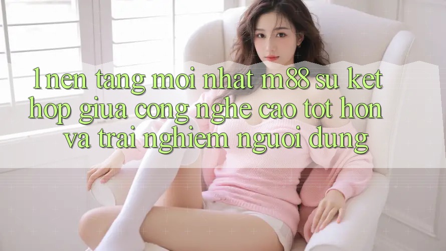1. Nền Tảng Mới nhất M88: Sự Kết Hợp Giữa Công Nghệ Cao tốt hơn Và Trải Nghiệm Người dùng