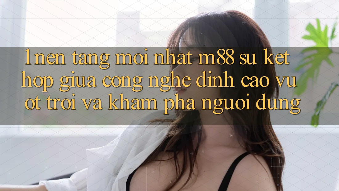 1. Nền Tảng Mới nhất M88: Sự Kết Hợp Giữa Công Nghệ Đỉnh cao vượt trội Và Khám phá Người Dùng 1. Nền Tảng Mới nhất M88: Sự Kết Hợp Giữa Công Nghệ Đỉnh cao vượt trội Và Khám phá Người Dùng