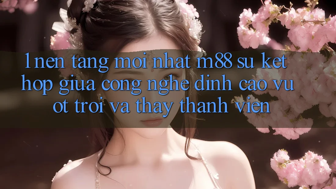 1. Nền Tảng Mới nhất M88: Sự Kết hợp Giữa Công Nghệ Đỉnh cao vượt trội Và Thấy Thành viên