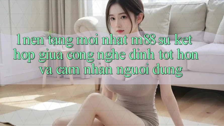 1. Nền Tảng Mới nhất M88: Sự Kết Hợp Giữa Công Nghệ Đỉnh tốt hơn Và Cảm nhận Người Dùng 1. Nền Tảng Mới nhất M88: Sự Kết Hợp Giữa Công Nghệ Đỉnh tốt hơn Và Cảm nhận Người Dùng