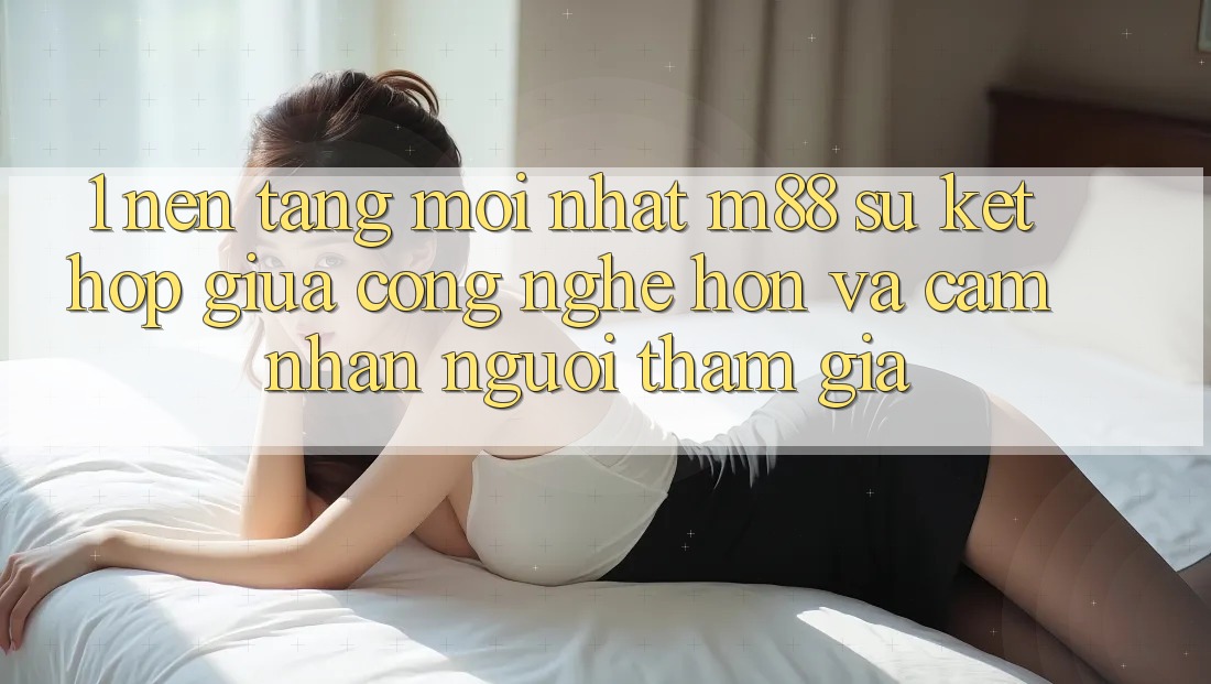 1. Nền Tảng Mới nhất M88: Sự Kết Hợp Giữa Công Nghệ Hơn Và Cảm nhận Người tham gia