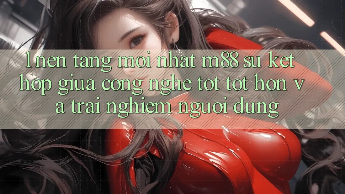 1. Nền Tảng Mới nhất M88: Sự Kết Hợp Giữa Công Nghệ Tốt tốt hơn Và Trải Nghiệm Người Dùng