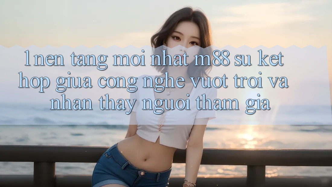 1. Nền Tảng Mới nhất M88: Sự Kết Hợp Giữa Công Nghệ Vượt Trội Và Nhận thấy Người tham gia