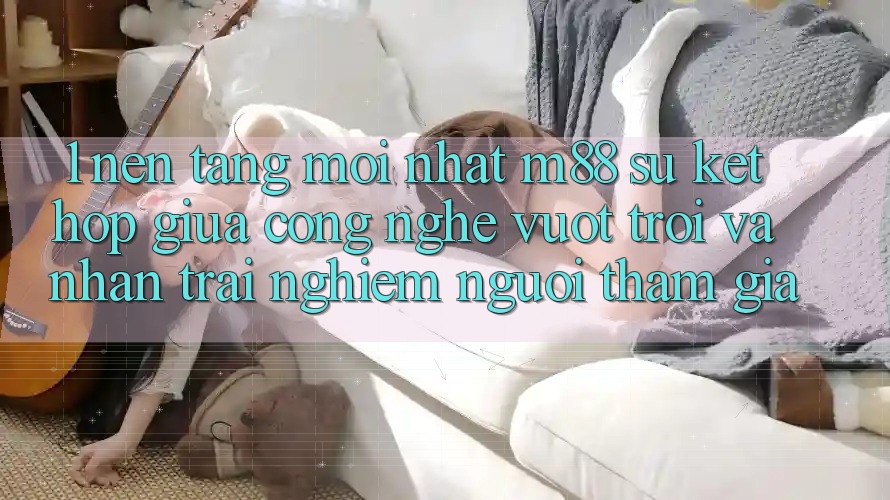1. Nền Tảng Mới nhất M88: Sự Kết Hợp Giữa Công Nghệ Vượt Trội Và Nhận trải nghiệm Người tham gia