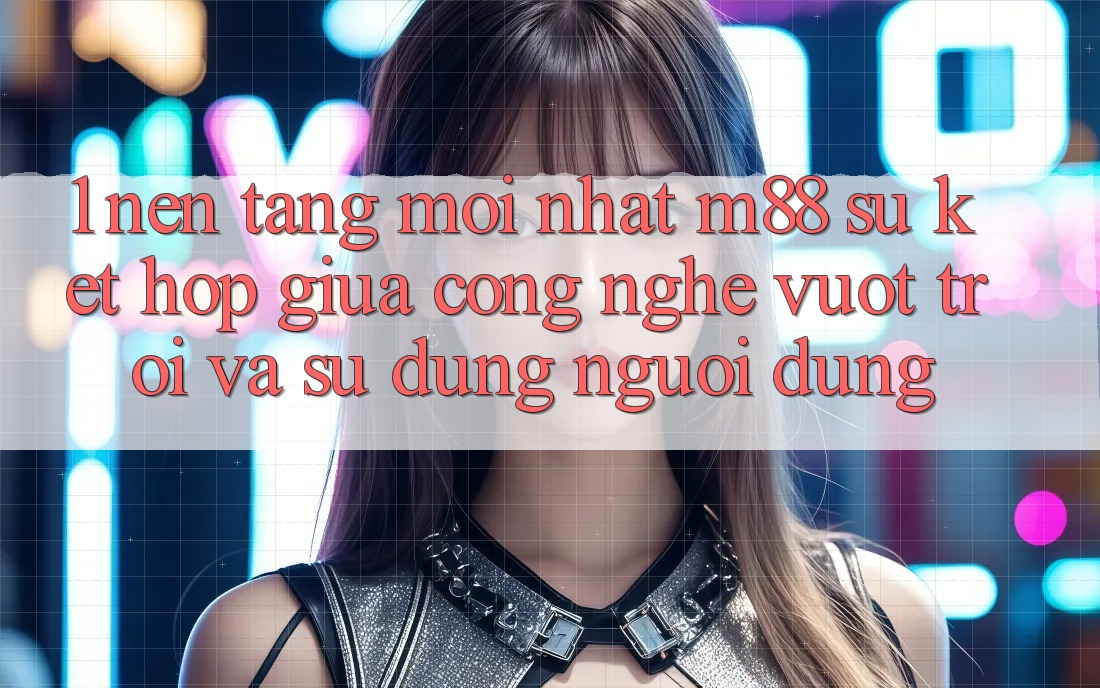 1. Nền Tảng Mới nhất M88: Sự Kết Hợp Giữa Công Nghệ Vượt trội Và Sử dụng Người Dùng 1. Nền Tảng Mới nhất M88: Sự Kết Hợp Giữa Công Nghệ Vượt trội Và Sử dụng Người Dùng