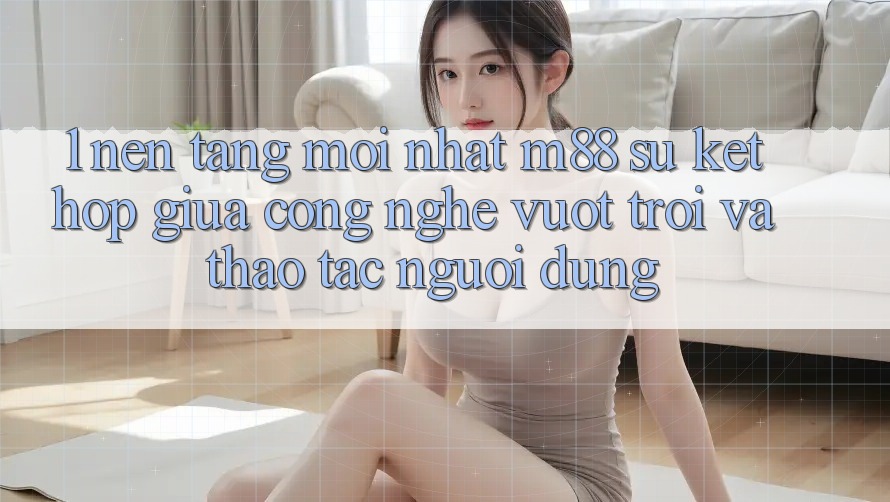 1. Nền tảng Mới nhất M88: Sự Kết Hợp Giữa Công Nghệ Vượt Trội Và Thao tác Người Dùng 1. Nền tảng Mới nhất M88: Sự Kết Hợp Giữa Công Nghệ Vượt Trội Và Thao tác Người Dùng