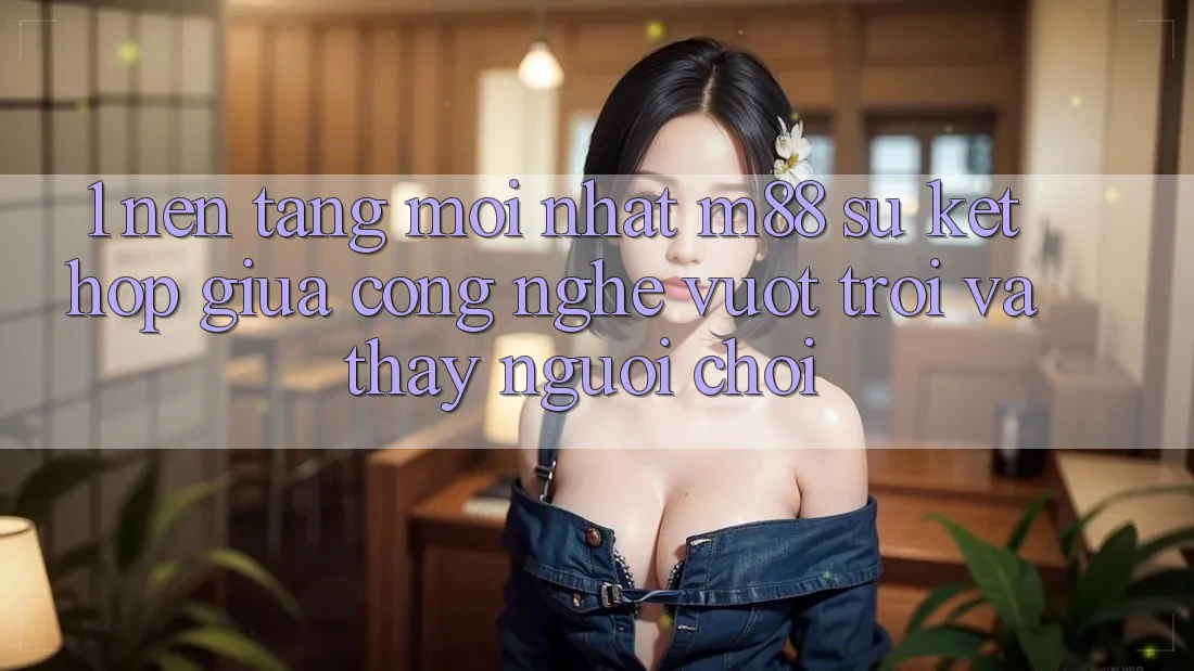 1. Nền Tảng Mới nhất M88: Sự Kết hợp Giữa Công Nghệ Vượt Trội Và Thấy Người chơi 1. Nền Tảng Mới nhất M88: Sự Kết hợp Giữa Công Nghệ Vượt Trội Và Thấy Người chơi