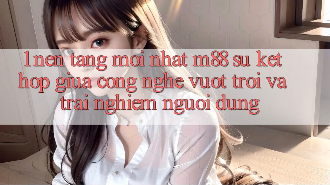 1. Nền Tảng Mới nhất M88: Sự Kết Hợp Giữa Công Nghệ Vượt Trội Và Trải nghiệm Người Dùng 1. Nền Tảng Mới nhất M88: Sự Kết Hợp Giữa Công Nghệ Vượt Trội Và Trải nghiệm Người Dùng