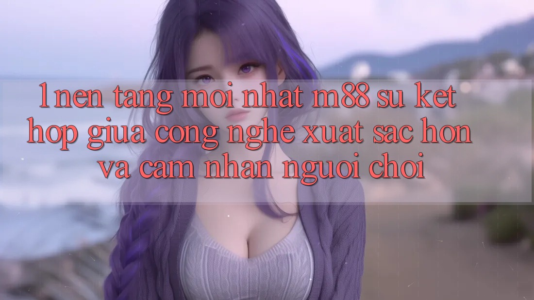 1. Nền Tảng Mới nhất M88: Sự Kết Hợp Giữa Công Nghệ Xuất sắc hơn Và Cảm nhận Người chơi 1. Nền Tảng Mới nhất M88: Sự Kết Hợp Giữa Công Nghệ Xuất sắc hơn Và Cảm nhận Người chơi