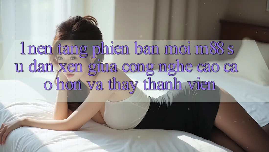 1. Nền Tảng Phiên bản mới M88: Sự Đan xen Giữa Công Nghệ Cao cao hơn Và Thấy Thành viên 1. Nền Tảng Phiên bản mới M88: Sự Đan xen Giữa Công Nghệ Cao cao hơn Và Thấy Thành viên