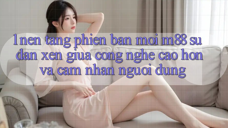 1. Nền Tảng Phiên bản mới M88: Sự Đan xen Giữa Công Nghệ Cao hơn Và Cảm nhận Người Dùng 1. Nền Tảng Phiên bản mới M88: Sự Đan xen Giữa Công Nghệ Cao hơn Và Cảm nhận Người Dùng