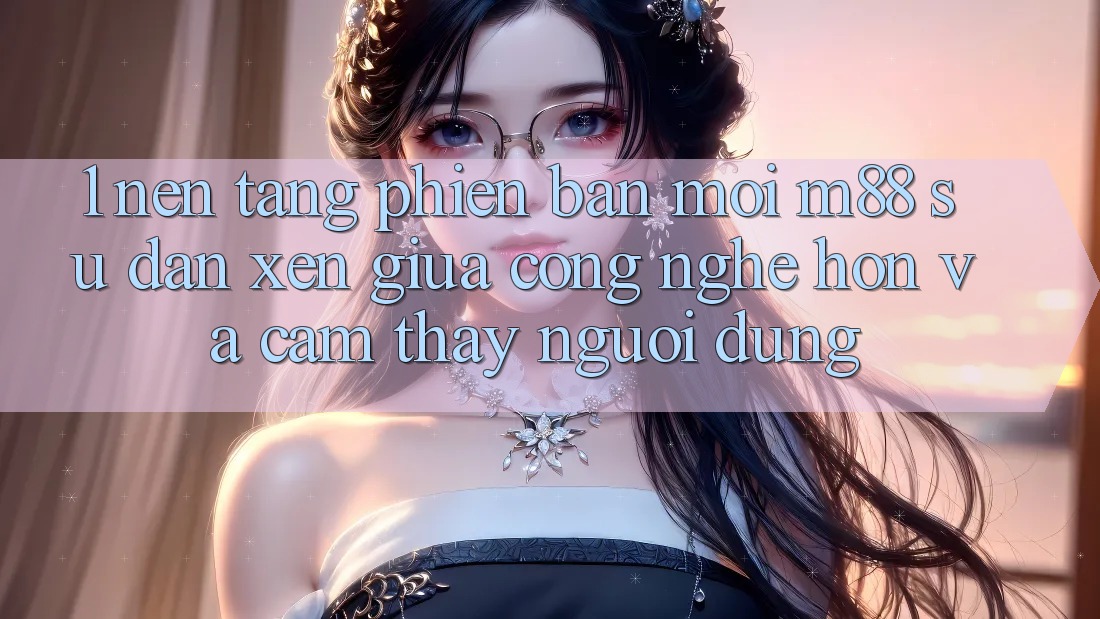 1. Nền Tảng Phiên bản mới M88: Sự Đan xen Giữa Công Nghệ Hơn Và Cảm thấy Người Dùng 1. Nền Tảng Phiên bản mới M88: Sự Đan xen Giữa Công Nghệ Hơn Và Cảm thấy Người Dùng