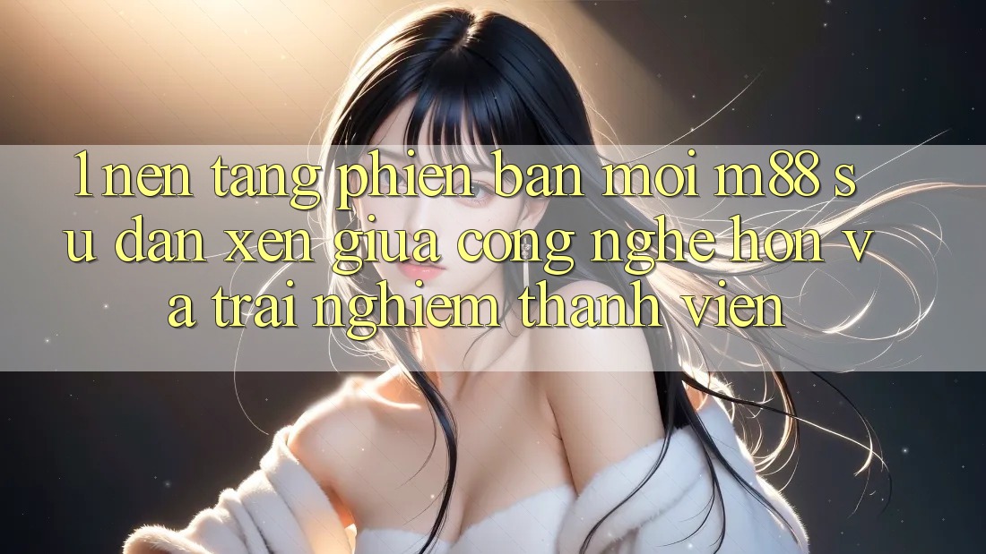1. Nền Tảng Phiên bản mới M88: Sự Đan xen Giữa Công Nghệ Hơn Và Trải Nghiệm Thành viên