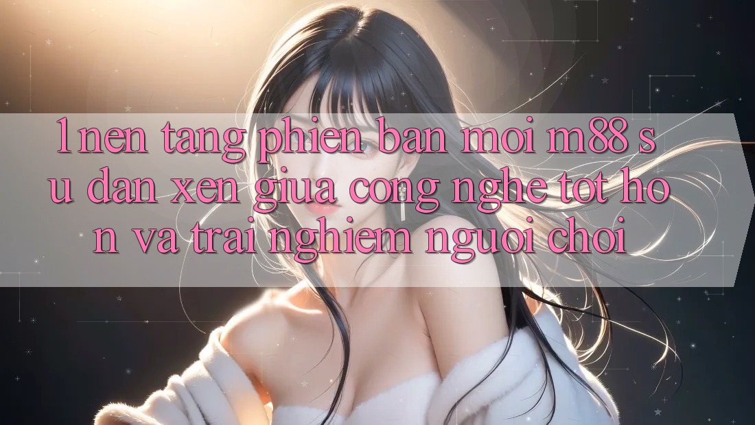 1. Nền Tảng Phiên bản mới M88: Sự Đan xen Giữa Công Nghệ Tốt hơn Và Trải nghiệm Người chơi 1. Nền Tảng Phiên bản mới M88: Sự Đan xen Giữa Công Nghệ Tốt hơn Và Trải nghiệm Người chơi