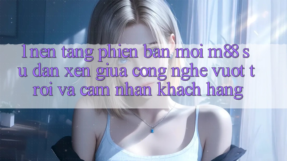 1. Nền Tảng Phiên bản mới M88: Sự Đan xen Giữa Công Nghệ Vượt Trội Và Cảm nhận Khách hàng