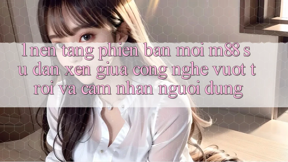 1. Nền Tảng Phiên bản mới M88: Sự Đan xen Giữa Công Nghệ Vượt Trội Và Cảm nhận Người Dùng