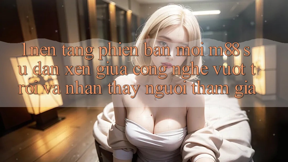 1. Nền Tảng Phiên bản mới M88: Sự Đan xen Giữa Công Nghệ Vượt Trội Và Nhận thấy Người tham gia