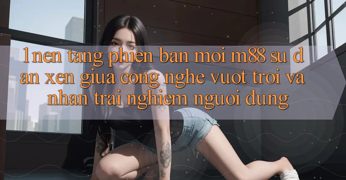 1. Nền Tảng Phiên bản mới M88: Sự Đan xen Giữa Công Nghệ Vượt Trội Và Nhận trải nghiệm Người dùng