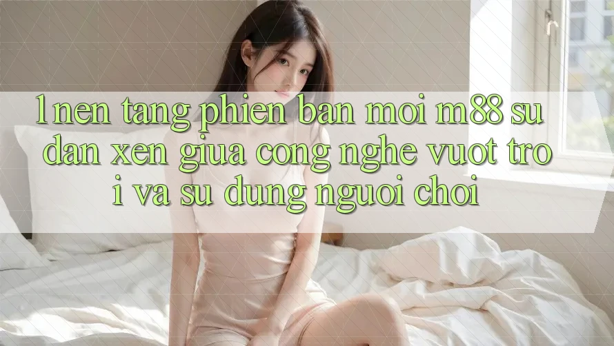 1. Nền Tảng Phiên bản mới M88: Sự Đan xen Giữa Công Nghệ Vượt Trội Và Sử dụng Người chơi 1. Nền Tảng Phiên bản mới M88: Sự Đan xen Giữa Công Nghệ Vượt Trội Và Sử dụng Người chơi